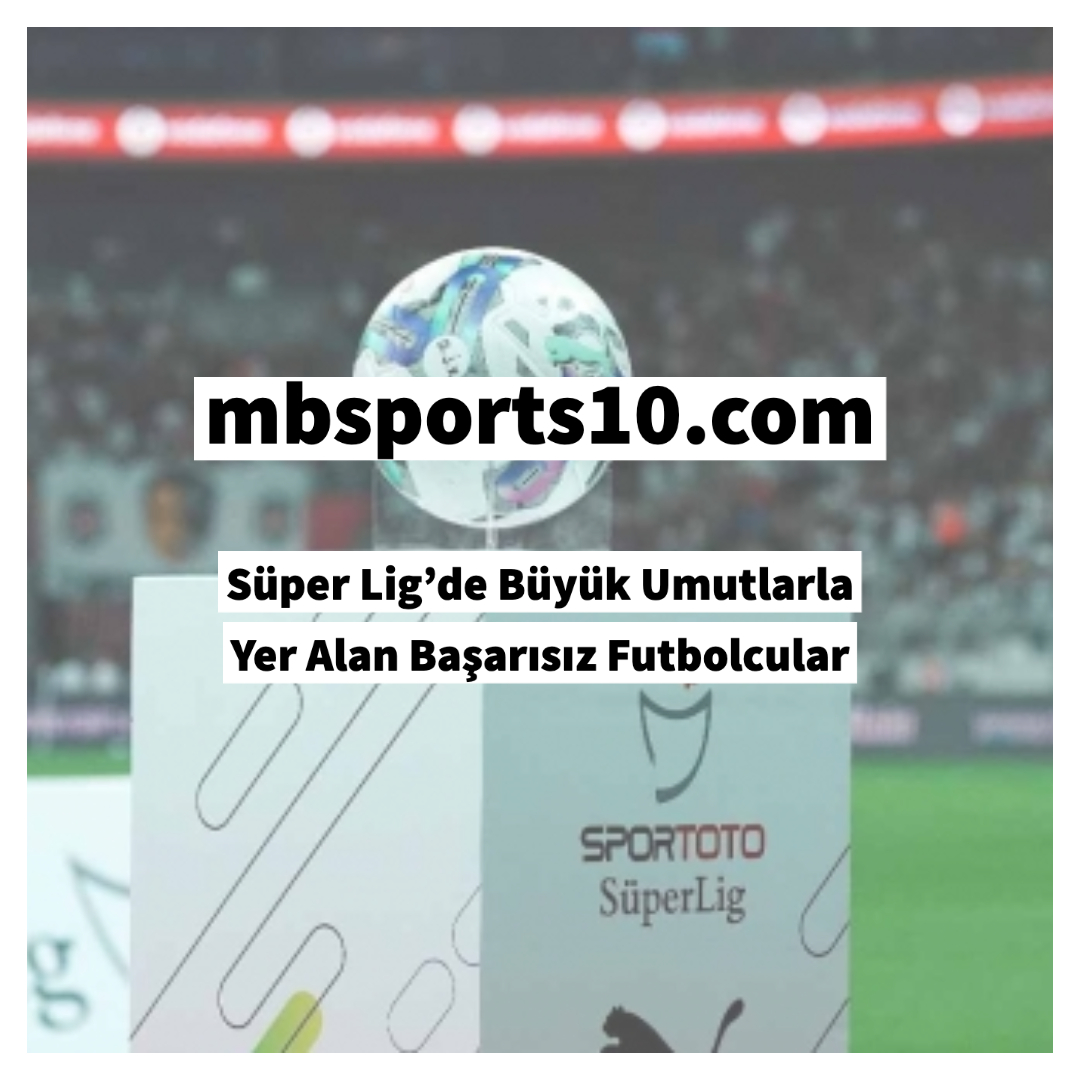 Süper Lig’de Büyük Umutlarla Yer Alan Başarısız Futbolcular